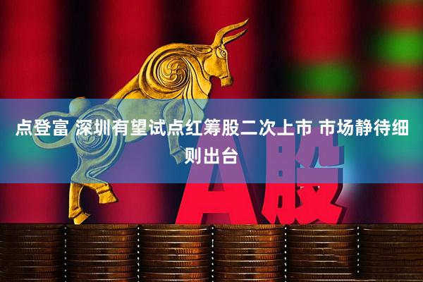 点登富 深圳有望试点红筹股二次上市 市场静待细则出台
