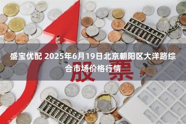盛宝优配 2025年6月19日北京朝阳区大洋路综合市场价格行情