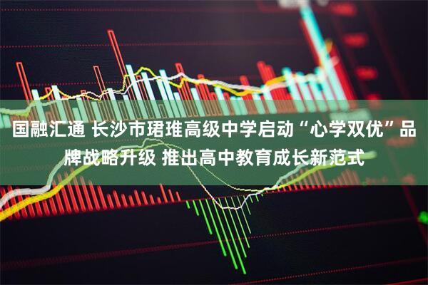 国融汇通 长沙市珺琟高级中学启动“心学双优”品牌战略升级 推出高中教育成长新范式