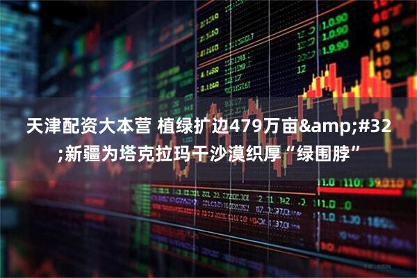 天津配资大本营 植绿扩边479万亩 新疆为塔克拉玛干沙漠织厚“绿围脖”