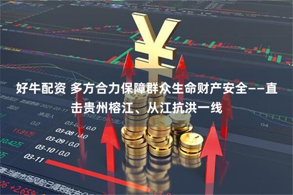 好牛配资 多方合力保障群众生命财产安全——直击贵州榕江、从江抗洪一线