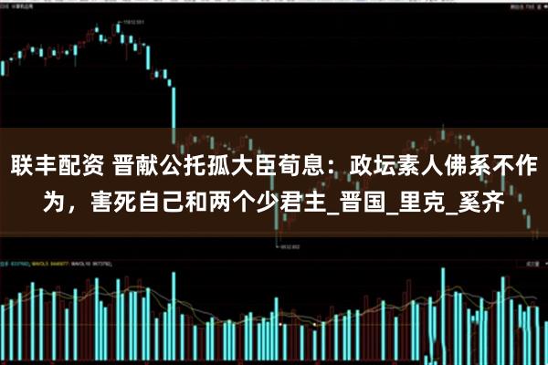 联丰配资 晋献公托孤大臣荀息：政坛素人佛系不作为，害死自己和两个少君主_晋国_里克_奚齐