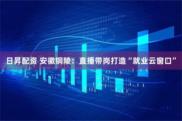 日昇配资 安徽铜陵：直播带岗打造“就业云窗口”