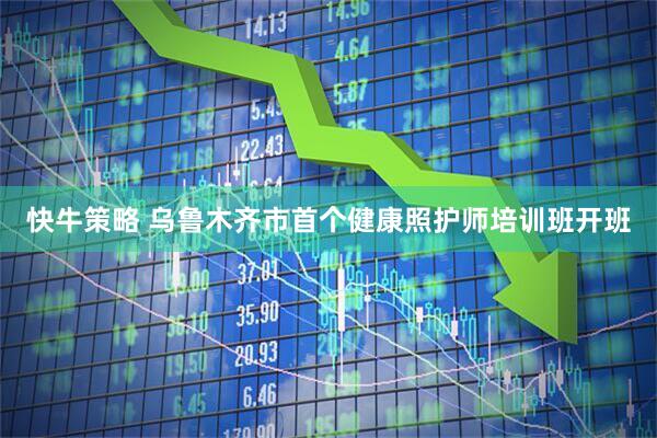 快牛策略 乌鲁木齐市首个健康照护师培训班开班