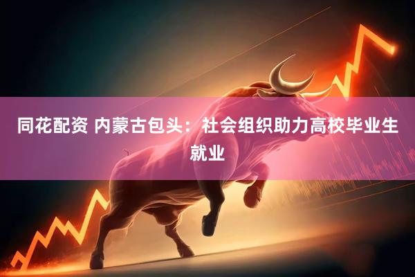 同花配资 内蒙古包头：社会组织助力高校毕业生就业