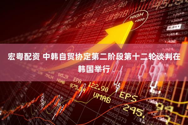 宏粤配资 中韩自贸协定第二阶段第十二轮谈判在韩国举行