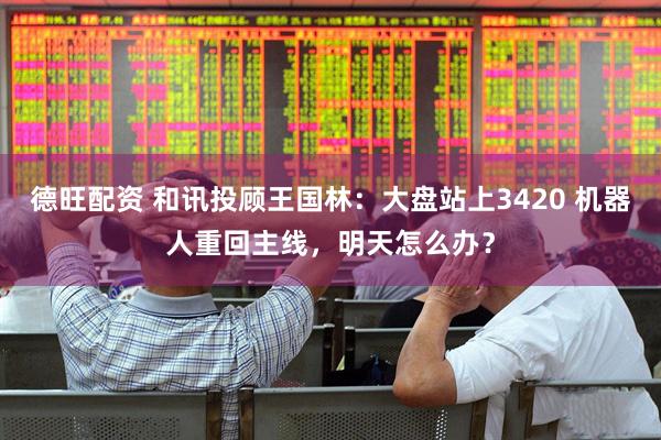 德旺配资 和讯投顾王国林：大盘站上3420 机器人重回主线，明天怎么办？
