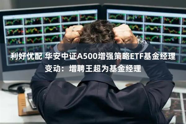 利好优配 华安中证A500增强策略ETF基金经理变动：增聘王超为基金经理