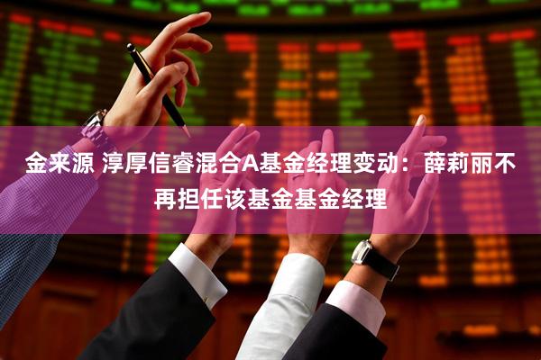 金来源 淳厚信睿混合A基金经理变动：薛莉丽不再担任该基金基金经理