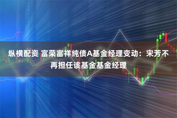 纵横配资 富荣富祥纯债A基金经理变动：宋芳不再担任该基金基金经理