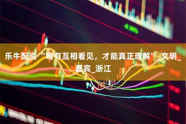 乐牛配资 “唯有互相看见，才能真正理解”_文明_嘉宾_浙江