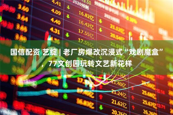 国信配资 艺绽 | 老厂房爆改沉浸式“戏剧魔盒”，77文创园玩转文艺新花样