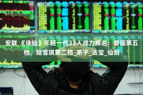 安联 《诛仙》年轻一代33人战力排名：碧瑶第五档，陆雪琪第二档_弟子_法宝_仙剑