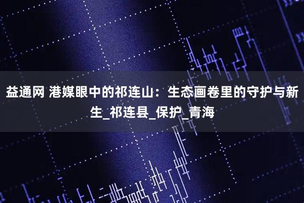 益通网 港媒眼中的祁连山：生态画卷里的守护与新生_祁连县_保护_青海