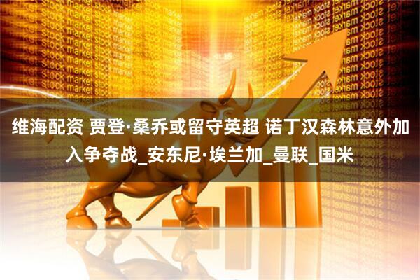 维海配资 贾登·桑乔或留守英超 诺丁汉森林意外加入争夺战_安东尼·埃兰加_曼联_国米