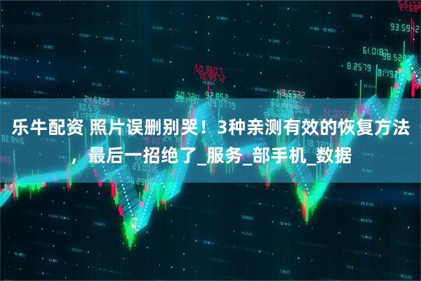 乐牛配资 照片误删别哭！3种亲测有效的恢复方法，最后一招绝了_服务_部手机_数据
