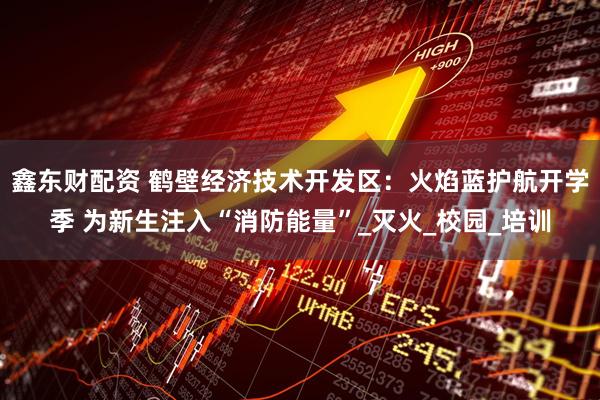 鑫东财配资 鹤壁经济技术开发区：火焰蓝护航开学季 为新生注入“消防能量”_灭火_校园_培训