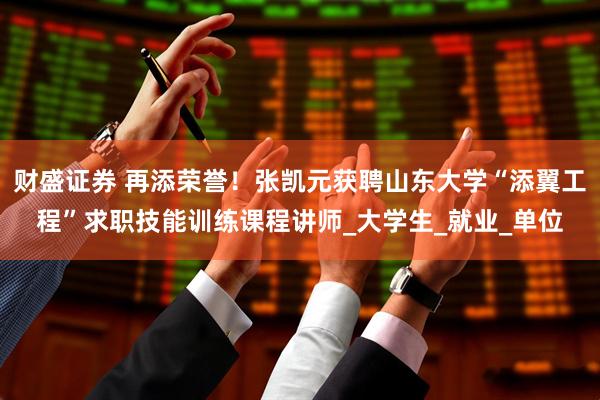 财盛证券 再添荣誉！张凯元获聘山东大学“添翼工程”求职技能训练课程讲师_大学生_就业_单位
