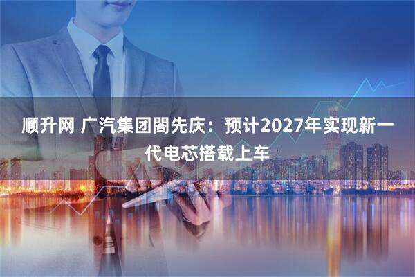 顺升网 广汽集团閤先庆：预计2027年实现新一代电芯搭载上车