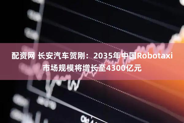配资网 长安汽车贺刚：2035年中国Robotaxi市场规模将增长至4300亿元