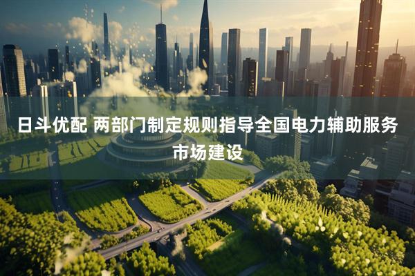 日斗优配 两部门制定规则指导全国电力辅助服务市场建设