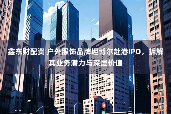 鑫东财配资 户外服饰品牌坦博尔赴港IPO，拆解其业务潜力与深层价值