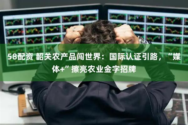 58配资 韶关农产品闯世界：国际认证引路，“媒体+”擦亮农业金字招牌