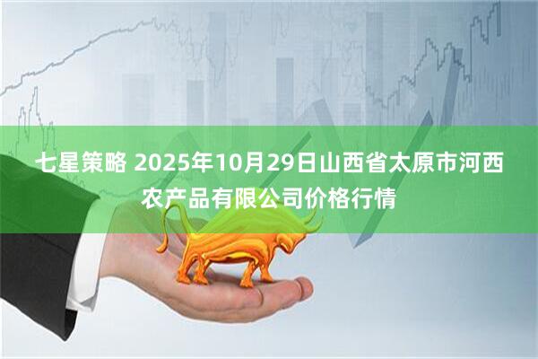 七星策略 2025年10月29日山西省太原市河西农产品有限公司价格行情