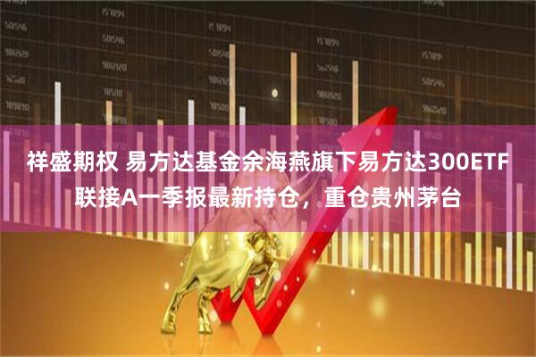 祥盛期权 易方达基金余海燕旗下易方达300ETF联接A一季报最新持仓，重仓贵州茅台