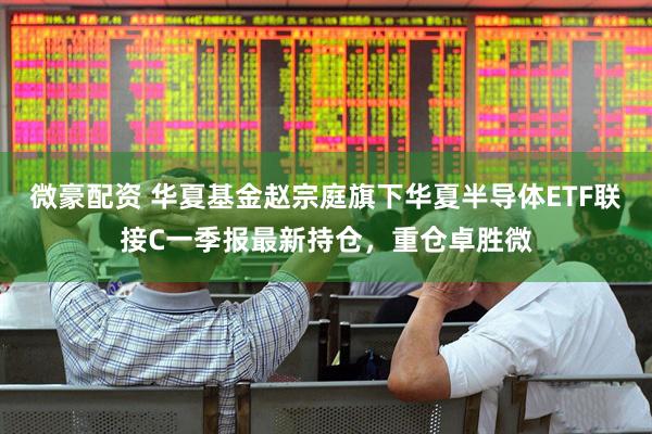 微豪配资 华夏基金赵宗庭旗下华夏半导体ETF联接C一季报最新持仓，重仓卓胜微