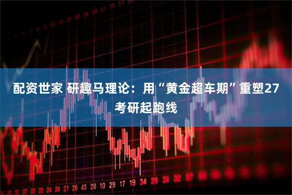 配资世家 研趣马理论：用“黄金超车期”重塑27考研起跑线