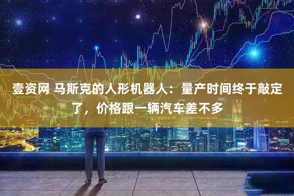 壹资网 马斯克的人形机器人：量产时间终于敲定了，价格跟一辆汽车差不多